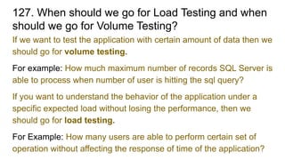 127. When should we go for Load Testing and when
should we go for Volume Testing?
If we want to test the application with certain amount of data then we
should go for volume testing.
For example: How much maximum number of records SQL Server is
able to process when number of user is hitting the sql query?
If you want to understand the behavior of the application under a
specific expected load without losing the performance, then we
should go for load testing.
For Example: How many users are able to perform certain set of
operation without affecting the response of time of the application?
 
