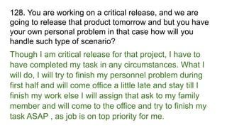 128. You are working on a critical release, and we are
going to release that product tomorrow and but you have
your own personal problem in that case how will you
handle such type of scenario?
Though I am critical release for that project, I have to
have completed my task in any circumstances. What I
will do, I will try to finish my personnel problem during
first half and will come office a little late and stay till I
finish my work else I will assign that ask to my family
member and will come to the office and try to finish my
task ASAP , as job is on top priority for me.
 
