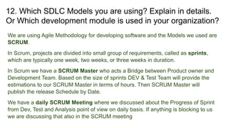 12. Which SDLC Models you are using? Explain in details.
Or Which development module is used in your organization?
We are using Agile Methodology for developing software and the Models we used are
SCRUM.
In Scrum, projects are divided into small group of requirements, called as sprints,
which are typically one week, two weeks, or three weeks in duration.
In Scrum we have a SCRUM Master who acts a Bridge between Product owner and
Development Team. Based on the size of sprints DEV & Test Team will provide the
estimations to our SCRUM Master in terms of hours. Then SCRUM Master will
publish the release Schedule by Date.
We have a daily SCRUM Meeting where we discussed about the Progress of Sprint
from Dev, Test and Analysis point of view on daily basis. If anything is blocking to us
we are discussing that also in the SCRUM meeting
 