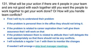 131. What will be your action if there are 4 people in your team
and are not good with each together still you want the people to
work together to get your work done? Or How will you handle
team conflicts?
● First I will try to understand their problem
If the problem is personal then in the office they should not bring it.
● If the problem is related to career aspiration then I will give them
assurance that I will work on that
● If the problem between them is related to attitude then I will delegate the
work appropriately so that there should not be any conflicts.
● I will schedule a regular 1 on 1 with them to monitor the changes
If needed I will arrange a skip level manager meetings.
 