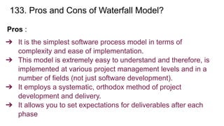 133. Pros and Cons of Waterfall Model?
Pros :
➔ It is the simplest software process model in terms of
complexity and ease of implementation.
➔ This model is extremely easy to understand and therefore, is
implemented at various project management levels and in a
number of fields (not just software development).
➔ It employs a systematic, orthodox method of project
development and delivery.
➔ It allows you to set expectations for deliverables after each
phase
 