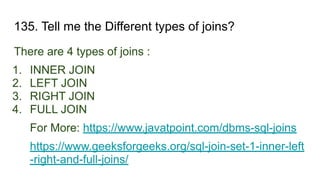 135. Tell me the Different types of joins?
There are 4 types of joins :
1. INNER JOIN
2. LEFT JOIN
3. RIGHT JOIN
4. FULL JOIN
For More: https://www.javatpoint.com/dbms-sql-joins
https://www.geeksforgeeks.org/sql-join-set-1-inner-left
-right-and-full-joins/
 