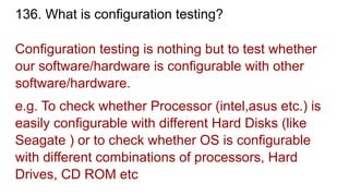 136. What is configuration testing?
Configuration testing is nothing but to test whether
our software/hardware is configurable with other
software/hardware.
e.g. To check whether Processor (intel,asus etc.) is
easily configurable with different Hard Disks (like
Seagate ) or to check whether OS is configurable
with different combinations of processors, Hard
Drives, CD ROM etc
 