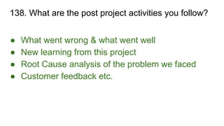 138. What are the post project activities you follow?
● What went wrong & what went well
● New learning from this project
● Root Cause analysis of the problem we faced
● Customer feedback etc.
 
