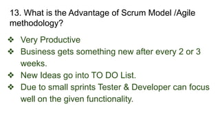 13. What is the Advantage of Scrum Model /Agile
methodology?
❖ Very Productive
❖ Business gets something new after every 2 or 3
weeks.
❖ New Ideas go into TO DO List.
❖ Due to small sprints Tester & Developer can focus
well on the given functionality.
 