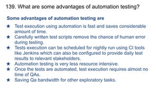 139. What are some advantages of automation testing?
Some advantages of automation testing are
★ Test execution using automation is fast and saves considerable
amount of time.
★ Carefully written test scripts remove the chance of human error
during testing.
★ Tests execution can be scheduled for nightly run using CI tools
like Jenkins which can also be configured to provide daily test
results to relevant stakeholders.
★ Automation testing is very less resource intensive.
★ Once the tests are automated, test execution requires almost no
time of QAs.
★ Saving Qa bandwidth for other exploratory tasks.
 