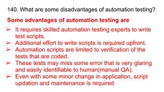140. What are some disadvantages of automation testing?
Some advantages of automation testing are
➢ It requires skilled automation testing experts to write
test scripts.
➢ Additional effort to write scripts is required upfront.
➢ Automation scripts are limited to verification of the
tests that are coded.
➢ These tests may miss some error that is very glaring
and easily identifiable to human(manual QA).
➢ Even with some minor change in application, script
updation and maintenance is required
 