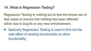 14. What is Regression Testing?
Regression Testing is nothing but to test the known set of
test cases to ensure that nothing has been affected
either due to bug fix or any new enhancement.
➔ Basically Regression Testing is used to find out the
side effect of existing functionality on other
functionality.
 