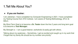 1.Tell Me About You?
● If you are fresher:
I am Jaikishan, I have completed my Computer Engineering in 2021. I have completed
my Testing Course from XYZ institute. I am aware of Testing Methodology, STLC &
SDLC.
My Short Term Goal is to become a Sr. Tester down the line 2 years and long term goal
is to become a Test Manager.
My Strength is – I am a good listener, workaholic & easily gel with others.
Talking about my weakness – Sometimes, I get so excited and caught up in my work that
I forget that my family life should be my number one priority.”
 