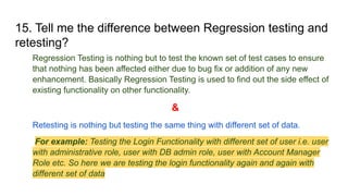 15. Tell me the difference between Regression testing and
retesting?
Regression Testing is nothing but to test the known set of test cases to ensure
that nothing has been affected either due to bug fix or addition of any new
enhancement. Basically Regression Testing is used to find out the side effect of
existing functionality on other functionality.
&
Retesting is nothing but testing the same thing with different set of data.
For example: Testing the Login Functionality with different set of user i.e. user
with administrative role, user with DB admin role, user with Account Manager
Role etc. So here we are testing the login functionality again and again with
different set of data
 