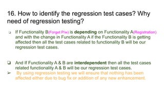 16. How to identify the regression test cases? Why
need of regression testing?
❏ If Functionality B(Forget P/w) is depending on Functionality A(Registration)
and with the change in Functionality A if the Functionality B is getting
affected then all the test cases related to functionality B will be our
regression test cases.
❏ And If Functionality A & B are interdependent then all the test cases
related functionality A & B will be our regression test cases.
➢ By using regression testing we will ensure that nothing has been
affected either due to bug fix or addition of any new enhancement.
 
