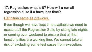 17. Regression: what is it? How will u run all
regression suite if u have less time?
Definition same as previous.
Even though we have less time available we need to
execute all the Regression Suite by sitting late nights
or coming over weekend to ensure that all the
functionalities are working fine. We cannot take a
risk of excluding some test cases from execution.
 