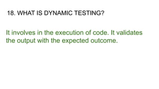 18. WHAT IS DYNAMIC TESTING?
It involves in the execution of code. It validates
the output with the expected outcome.
 