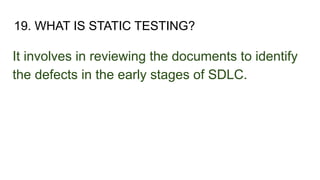 19. WHAT IS STATIC TESTING?
It involves in reviewing the documents to identify
the defects in the early stages of SDLC.
 