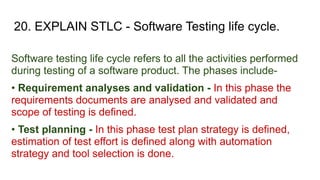 20. EXPLAIN STLC - Software Testing life cycle.
Software testing life cycle refers to all the activities performed
during testing of a software product. The phases include-
• Requirement analyses and validation - In this phase the
requirements documents are analysed and validated and
scope of testing is defined.
• Test planning - In this phase test plan strategy is defined,
estimation of test effort is defined along with automation
strategy and tool selection is done.
 