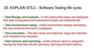 20. EXPLAIN STLC - Software Testing life cycle.
• Test Design and analysis - In this phase test cases are designed,
test data is prepared and automation scripts are implemented.
• Test environment setup - A test environment closely simulating
the real world environment is prepared.
• Test execution - The test cases are prepared, bugs are reported
and retested once resolved.
• Test closure and reporting - A test closure report is prepared
having the final test results summary, learning and test metrics.
 