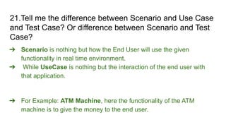 21.Tell me the difference between Scenario and Use Case
and Test Case? Or difference between Scenario and Test
Case?
➔ Scenario is nothing but how the End User will use the given
functionality in real time environment.
➔ While UseCase is nothing but the interaction of the end user with
that application.
➔ For Example: ATM Machine, here the functionality of the ATM
machine is to give the money to the end user.
 