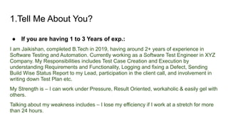 1.Tell Me About You?
● If you are having 1 to 3 Years of exp.:
I am Jaikishan, completed B.Tech in 2019, having around 2+ years of experience in
Software Testing and Automation. Currently working as a Software Test Engineer in XYZ
Company. My Responsibilities includes Test Case Creation and Execution by
understanding Requirements and Functionality, Logging and fixing a Defect, Sending
Build Wise Status Report to my Lead, participation in the client call, and involvement in
writing down Test Plan etc.
My Strength is – I can work under Pressure, Result Oriented, workaholic & easily gel with
others.
Talking about my weakness includes – I lose my efficiency if I work at a stretch for more
than 24 hours.
 