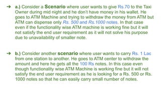 ➔ a.) Consider a Scenario where user wants to give Rs.70 to the Taxi
Owner during mid night and he don’t have money in his wallet. He
goes to ATM Machine and trying to withdraw the money from ATM but
ATM can dispense only Rs. 500 and Rs.1000 notes. In that case
even if the functionality wise ATM machine is working fine but it will
not satisfy the end user requirement as it will not solve his purpose
due to unavailability of smaller note.
➔ b.) Consider another scenario where user wants to carry Rs. 1 Lac
from one station to another. He goes to ATM center to withdraw the
amount and here he gets all the 100 Rs notes. In this case even
though functionality wise ATM Machine is working fine but it will not
satisfy the end user requirement as he is looking for a Rs. 500 or Rs.
1000 notes so that he can easily carry small number of notes.
 