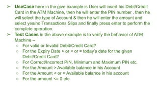 ➢ UseCase here in the give example is User will insert his Debt/Credit
Card in the ATM Machine, then he will enter the PIN number , then he
will select the type of Account & then he will enter the amount and
select yes/no Transactions Slips and finally press enter to perform the
complete operation.
➢ Test Cases in the above example is to verify the behavior of ATM
Machine --
○ For valid or Invalid Debit/Credit Card?
○ For the Expiry Date > or < or = today’s date for the given
Debit/Credit Card?
○ For Correct/Incorrect PIN, Minimum and Maximum PIN etc.
○ For the Amount > Available balance in his Account
○ For the Amount < or = Available balance in his account
○ For the amount <= 0 etc
 