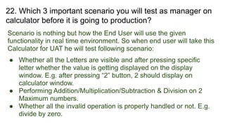 22. Which 3 important scenario you will test as manager on
calculator before it is going to production?
Scenario is nothing but how the End User will use the given
functionality in real time environment. So when end user will take this
Calculator for UAT he will test following scenario:
● Whether all the Letters are visible and after pressing specific
letter whether the value is getting displayed on the display
window. E.g. after pressing “2” button, 2 should display on
calculator window.
● Performing Addition/Multiplication/Subtraction & Division on 2
Maximum numbers.
● Whether all the invalid operation is properly handled or not. E.g.
divide by zero.
 