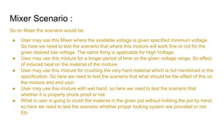 Mixer Scenario :
So on Mixer the scenario would be:
● User may use this Mixer where the available voltage is given specified minimum voltage.
So here we need to test the scenario that where this mixture will work fine or not for the
given desired low voltage. The same thing is applicable for High Voltage.
● User may use this mixture for a longer period of time on the given voltage range. So effect
of induced heat on the material of the mixture.
● User may use this mixture for crushing the very hard material which is not mentioned in the
specification. So here we need to test the scenario that what should be the effect of this on
the mixture and end user.
● User may use this mixture with wet hand, so here we need to test the scenario that
whether it is properly shock proof or not.
● What is user is going to crush the material in the given pot without holding the pot by hand,
so here we need to test the scenario whether proper locking system are provided or not.
Etc
 