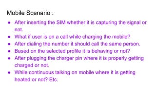 Mobile Scenario :
● After inserting the SIM whether it is capturing the signal or
not.
● What if user is on a call while charging the mobile?
● After dialing the number it should call the same person.
● Based on the selected profile it is behaving or not?
● After plugging the charger pin where it is properly getting
charged or not.
● While continuous talking on mobile where it is getting
heated or not? Etc.
 