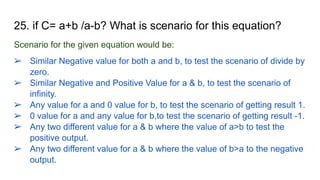 25. if C= a+b /a-b? What is scenario for this equation?
Scenario for the given equation would be:
➢ Similar Negative value for both a and b, to test the scenario of divide by
zero.
➢ Similar Negative and Positive Value for a & b, to test the scenario of
infinity.
➢ Any value for a and 0 value for b, to test the scenario of getting result 1.
➢ 0 value for a and any value for b,to test the scenario of getting result -1.
➢ Any two different value for a & b where the value of a>b to test the
positive output.
➢ Any two different value for a & b where the value of b>a to the negative
output.
 