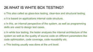 26.WHAT IS WHITE BOX TESTING?
o This also called as glass-box testing, clear-box and structural testing.
o It is based on applications internal code structure.
o In this, an internal perspective of the system, as well as programming
skills are used to design test cases.
o In white box testing, the tester analyses the internal architecture of the
system as well as the quality of source code on different parameters like
code optimization, code coverage, code reusability etc.
o This testing usually was done at the unit level.
 