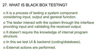 27. WHAT IS BLACK BOX TESTING?
o It is a process of testing a system component
considering input, output and general function.
o The tester interact with the system through the interface
providing input and validating the received output.
o It doesn’t require the knowledge of internal program
structure.
o In this we test UI & backend (coding/database).
o External actions are performed.
 