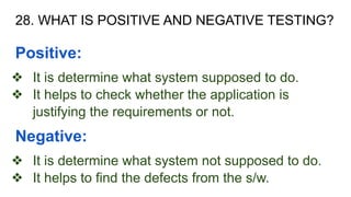 28. WHAT IS POSITIVE AND NEGATIVE TESTING?
Positive:
❖ It is determine what system supposed to do.
❖ It helps to check whether the application is
justifying the requirements or not.
Negative:
❖ It is determine what system not supposed to do.
❖ It helps to find the defects from the s/w.
 