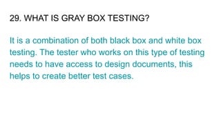 29. WHAT IS GRAY BOX TESTING?
It is a combination of both black box and white box
testing. The tester who works on this type of testing
needs to have access to design documents, this
helps to create better test cases.
 