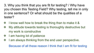 3. Why you think that you are fit for testing? / Why have
you chosen this Testing Field? Why testing, tell me in only
in one sentence? Or what should be the qualities of a
tester?
❖ I know well how to break the thing than to make it &
❖ My attitude towards testing is thoroughly destructive but
my work is constructive
❖ I am having lot of patience
❖ I am always thinking from the end user perspective.
Because of all these reason I think that I am fit for testing
 