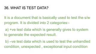 36. WHAT IS TEST DATA?
It is a document that is basically used to test the s/w
program. It is divided into 2 categories:-
a) +ve test data which is generally gives to system
to generate the expected result.
b) –ve test data which is used to test the unhandled
condition, unexpected , exceptional input condition
 