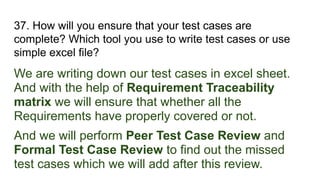 37. How will you ensure that your test cases are
complete? Which tool you use to write test cases or use
simple excel file?
We are writing down our test cases in excel sheet.
And with the help of Requirement Traceability
matrix we will ensure that whether all the
Requirements have properly covered or not.
And we will perform Peer Test Case Review and
Formal Test Case Review to find out the missed
test cases which we will add after this review.
 