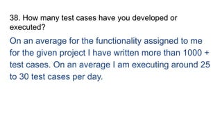 38. How many test cases have you developed or
executed?
On an average for the functionality assigned to me
for the given project I have written more than 1000 +
test cases. On an average I am executing around 25
to 30 test cases per day.
 