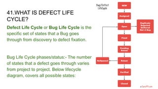 41.WHAT IS DEFECT LIFE
CYCLE?
Defect Life Cycle or Bug Life Cycle is the
specific set of states that a Bug goes
through from discovery to defect fixation.
Bug Life Cycle phases/status:- The number
of states that a defect goes through varies
from project to project. Below lifecycle
diagram, covers all possible states:
 