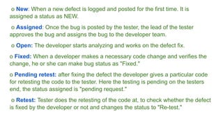 o New: When a new defect is logged and posted for the first time. It is
assigned a status as NEW.
o Assigned: Once the bug is posted by the tester, the lead of the tester
approves the bug and assigns the bug to the developer team.
o Open: The developer starts analyzing and works on the defect fix.
o Fixed: When a developer makes a necessary code change and verifies the
change, he or she can make bug status as "Fixed."
o Pending retest: after fixing the defect the developer gives a particular code
for retesting the code to the tester. Here the testing is pending on the testers
end, the status assigned is "pending request."
o Retest: Tester does the retesting of the code at, to check whether the defect
is fixed by the developer or not and changes the status to "Re-test."
 