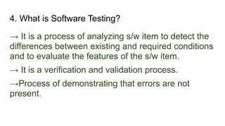 4. What is Software Testing?
→ It is a process of analyzing s/w item to detect the
differences between existing and required conditions
and to evaluate the features of the s/w item.
→ It is a verification and validation process.
→Process of demonstrating that errors are not
present.
 