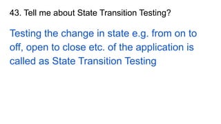 43. Tell me about State Transition Testing?
Testing the change in state e.g. from on to
off, open to close etc. of the application is
called as State Transition Testing
 