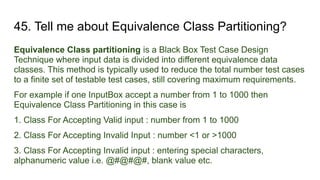 45. Tell me about Equivalence Class Partitioning?
Equivalence Class partitioning is a Black Box Test Case Design
Technique where input data is divided into different equivalence data
classes. This method is typically used to reduce the total number test cases
to a finite set of testable test cases, still covering maximum requirements.
For example if one InputBox accept a number from 1 to 1000 then
Equivalence Class Partitioning in this case is
1. Class For Accepting Valid input : number from 1 to 1000
2. Class For Accepting Invalid Input : number <1 or >1000
3. Class For Accepting Invalid input : entering special characters,
alphanumeric value i.e. @#@#@#, blank value etc.
 