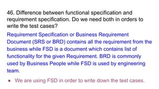46. Difference between functional specification and
requirement specification. Do we need both in orders to
write the test cases?
Requirement Specification or Business Requirement
Document (SRS or BRD) contains all the requirement from the
business while FSD is a document which contains list of
functionality for the given Requirement. BRD is commonly
used by Business People while FSD is used by engineering
team.
● We are using FSD in order to write down the test cases.
 