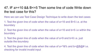 47. IF a>=10 && B<=5 Then some line of code Write down
the test case for this?
Here we can use Test Case Design Technique to write down the test cases
1. Test the given line of code when the value of a=10 and B=5 i.e. at the
boundary
2. Test the given line of code when the value of a>10 and b<5 i.e within the
boundary
3. Test the given line of code when the value of a=9 and b=6 i.e. just
outside the boundary
4. Test the given line of code when the value of a=^&% and b=@$@# i.e.
checking for invalid invalid input
 
