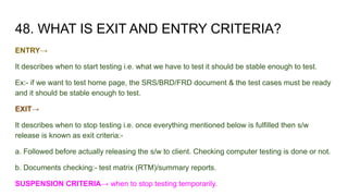 48. WHAT IS EXIT AND ENTRY CRITERIA?
ENTRY→
It describes when to start testing i.e. what we have to test it should be stable enough to test.
Ex:- if we want to test home page, the SRS/BRD/FRD document & the test cases must be ready
and it should be stable enough to test.
EXIT→
It describes when to stop testing i.e. once everything mentioned below is fulfilled then s/w
release is known as exit criteria:-
a. Followed before actually releasing the s/w to client. Checking computer testing is done or not.
b. Documents checking:- test matrix (RTM)/summary reports.
SUSPENSION CRITERIA→ when to stop testing temporarily.
 