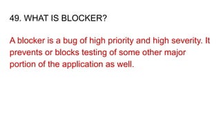 49. WHAT IS BLOCKER?
A blocker is a bug of high priority and high severity. It
prevents or blocks testing of some other major
portion of the application as well.
 