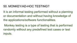50. MONKEY/AD-HOC TESTING?
It is an informal testing performed without a planning
or documentation and without having knowledge of
the applications/software functionalities.
Monkey testing is a type of testing that is performed
randomly without any predefined test cases or test
inputs.
 