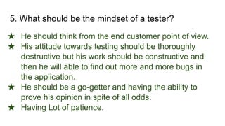 5. What should be the mindset of a tester?
★ He should think from the end customer point of view.
★ His attitude towards testing should be thoroughly
destructive but his work should be constructive and
then he will able to find out more and more bugs in
the application.
★ He should be a go-getter and having the ability to
prove his opinion in spite of all odds.
★ Having Lot of patience.
 
