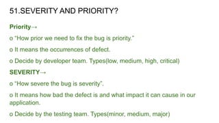 51.SEVERITY AND PRIORITY?
Priority→
o “How prior we need to fix the bug is priority.”
o It means the occurrences of defect.
o Decide by developer team. Types(low, medium, high, critical)
SEVERITY→
o “How severe the bug is severity”.
o It means how bad the defect is and what impact it can cause in our
application.
o Decide by the testing team. Types(minor, medium, major)
 