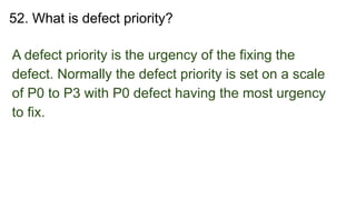 52. What is defect priority?
A defect priority is the urgency of the fixing the
defect. Normally the defect priority is set on a scale
of P0 to P3 with P0 defect having the most urgency
to fix.
 