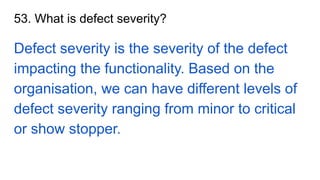 53. What is defect severity?
Defect severity is the severity of the defect
impacting the functionality. Based on the
organisation, we can have different levels of
defect severity ranging from minor to critical
or show stopper.
 